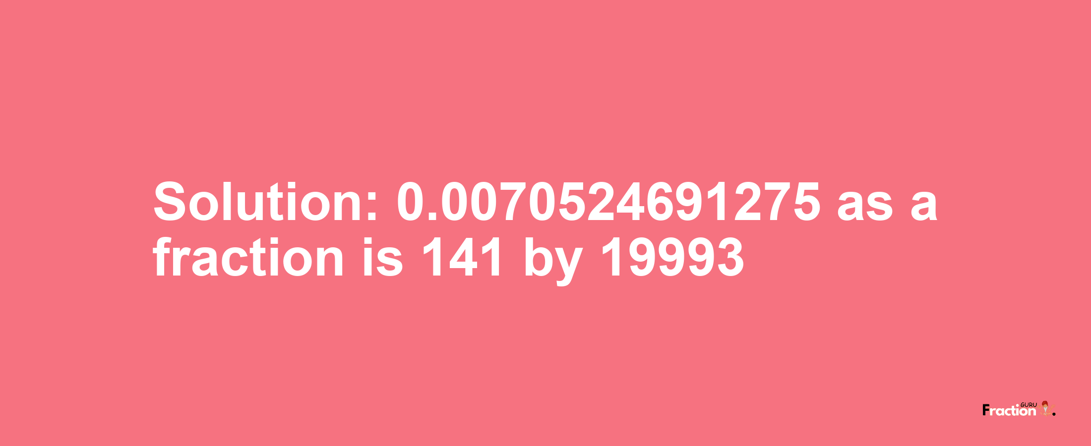 Solution:0.0070524691275 as a fraction is 141/19993